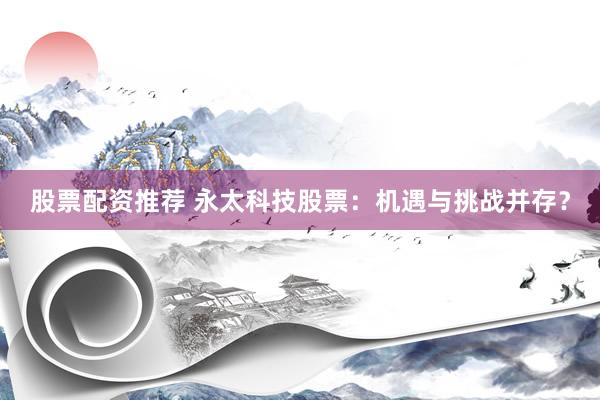 股票配资推荐 永太科技股票：机遇与挑战并存？