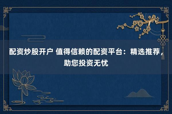 配资炒股开户 值得信赖的配资平台：精选推荐，助您投资无忧