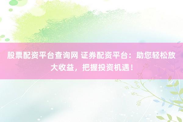 股票配资平台查询网 证券配资平台：助您轻松放大收益，把握投资机遇！