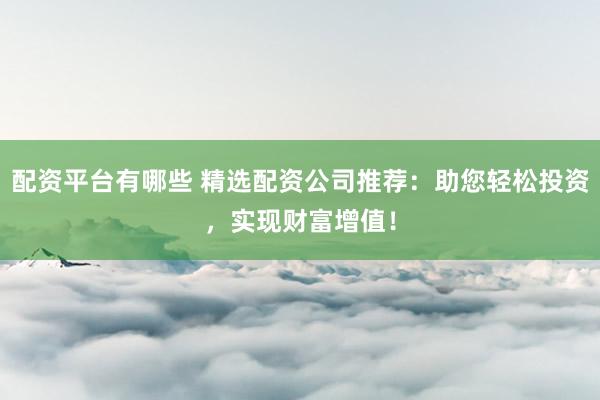 配资平台有哪些 精选配资公司推荐：助您轻松投资，实现财富增值！