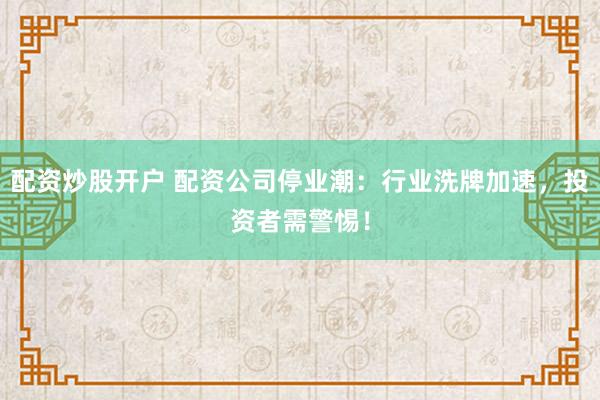 配资炒股开户 配资公司停业潮：行业洗牌加速，投资者需警惕！