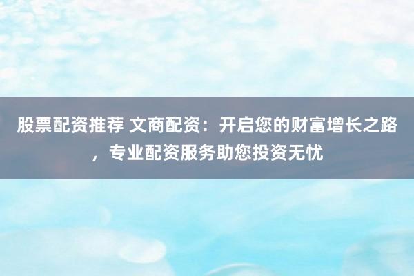 股票配资推荐 文商配资：开启您的财富增长之路，专业配资服务助您投资无忧