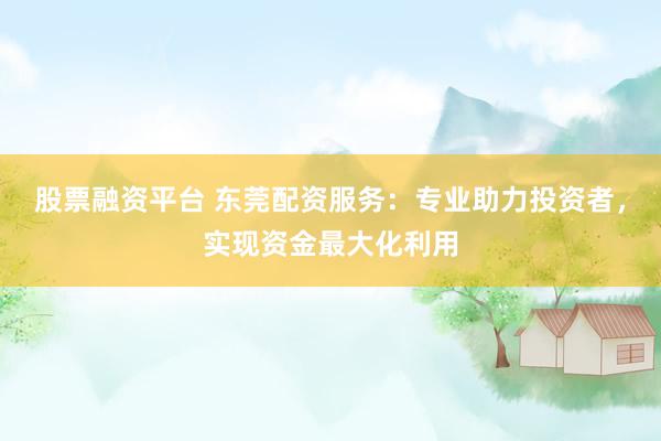股票融资平台 东莞配资服务：专业助力投资者，实现资金最大化利用