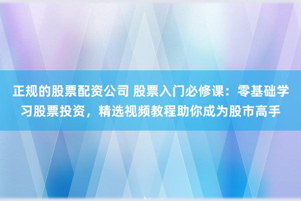 正规的股票配资公司 股票入门必修课：零基础学习股票投资，精选视频教程助你成为股市高手