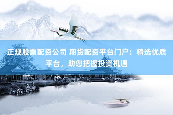正规股票配资公司 期货配资平台门户：精选优质平台，助您把握投资机遇