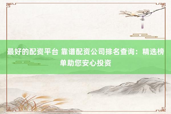 最好的配资平台 靠谱配资公司排名查询：精选榜单助您安心投资