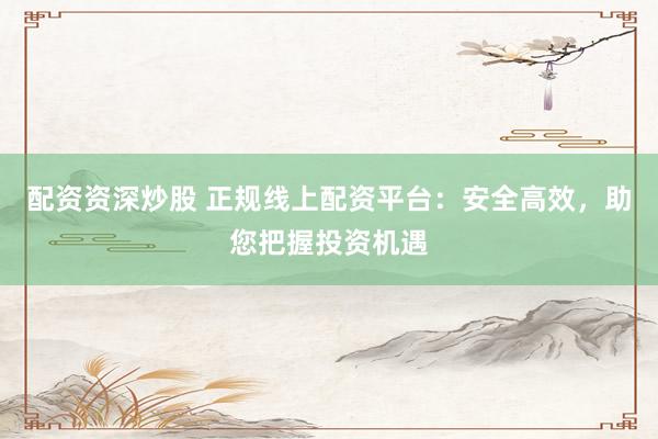 配资资深炒股 正规线上配资平台：安全高效，助您把握投资机遇