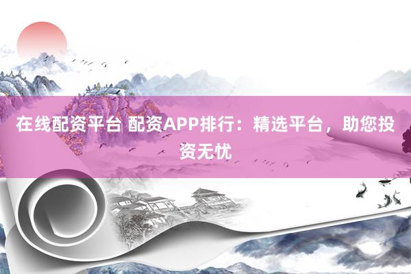在线配资平台 配资APP排行：精选平台，助您投资无忧
