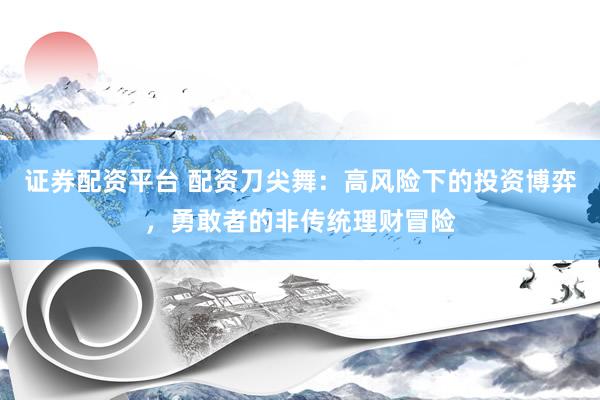 证券配资平台 配资刀尖舞：高风险下的投资博弈，勇敢者的非传统理财冒险