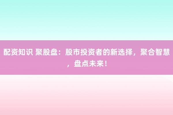 配资知识 聚股盘：股市投资者的新选择，聚合智慧，盘点未来！