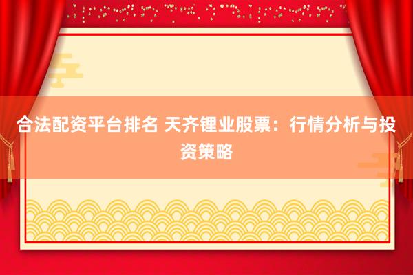 合法配资平台排名 天齐锂业股票：行情分析与投资策略