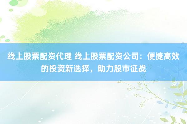 线上股票配资代理 线上股票配资公司：便捷高效的投资新选择，助力股市征战
