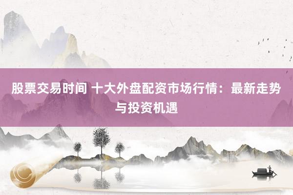 股票交易时间 十大外盘配资市场行情：最新走势与投资机遇