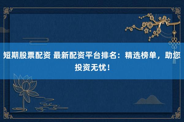 短期股票配资 最新配资平台排名：精选榜单，助您投资无忧！