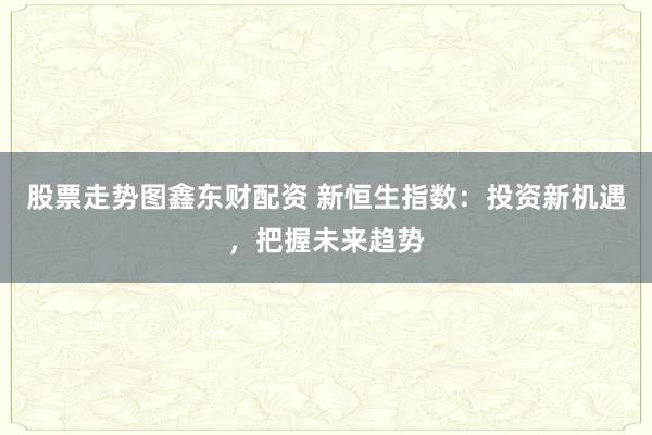 股票走势图鑫东财配资 新恒生指数：投资新机遇，把握未来趋势
