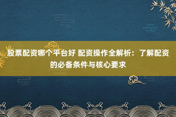 股票配资哪个平台好 配资操作全解析：了解配资的必备条件与核心要求