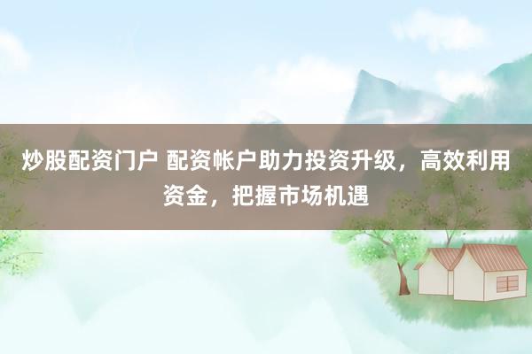 炒股配资门户 配资帐户助力投资升级，高效利用资金，把握市场机遇