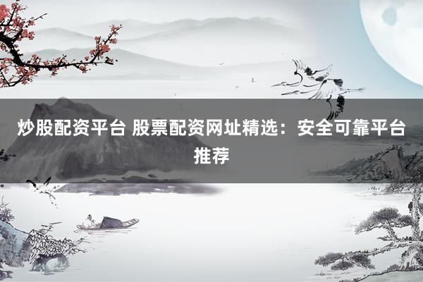炒股配资平台 股票配资网址精选：安全可靠平台推荐