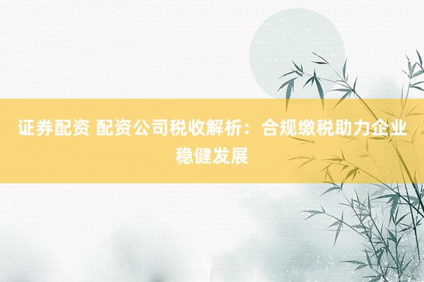 证券配资 配资公司税收解析：合规缴税助力企业稳健发展