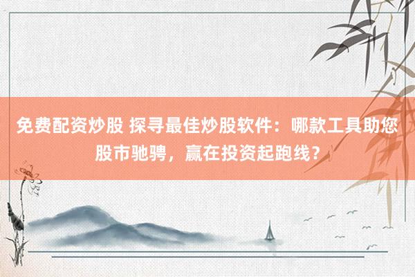 免费配资炒股 探寻最佳炒股软件：哪款工具助您股市驰骋，赢在投资起跑线？