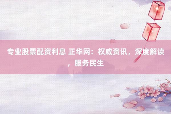 专业股票配资利息 正华网：权威资讯，深度解读，服务民生