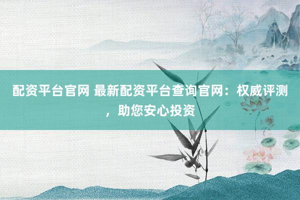 配资平台官网 最新配资平台查询官网：权威评测，助您安心投资