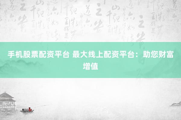手机股票配资平台 最大线上配资平台：助您财富增值