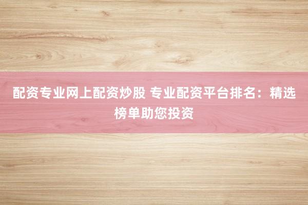 配资专业网上配资炒股 专业配资平台排名：精选榜单助您投资