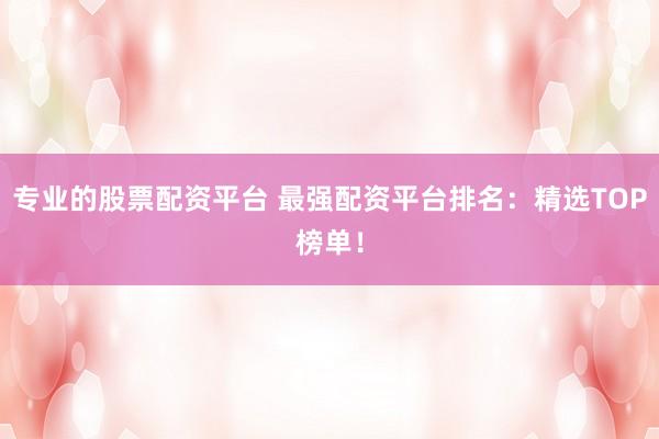专业的股票配资平台 最强配资平台排名：精选TOP榜单！