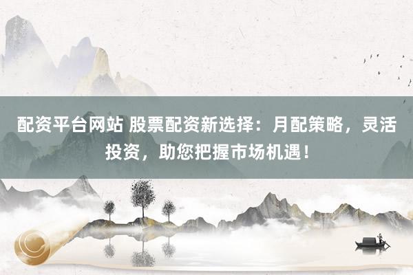 配资平台网站 股票配资新选择：月配策略，灵活投资，助您把握市场机遇！