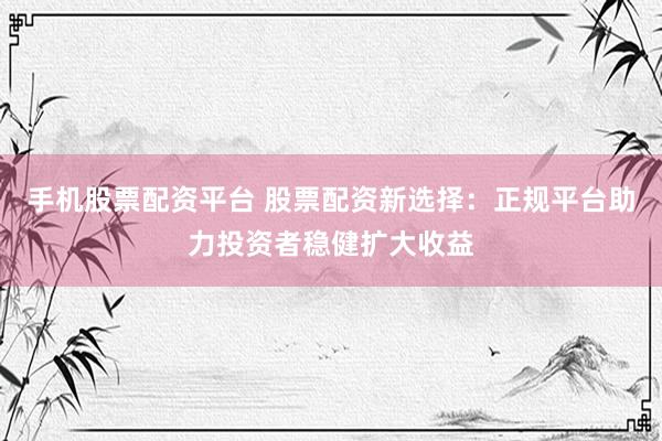 手机股票配资平台 股票配资新选择：正规平台助力投资者稳健扩大收益