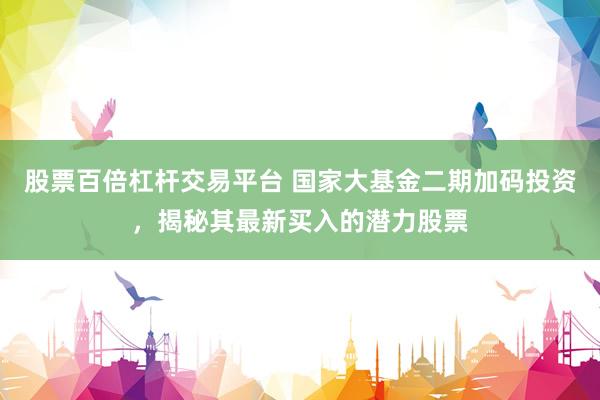 股票百倍杠杆交易平台 国家大基金二期加码投资，揭秘其最新买入的潜力股票