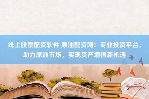 线上股票配资软件 原油配资网：专业投资平台，助力原油市场，实现资产增值新机遇