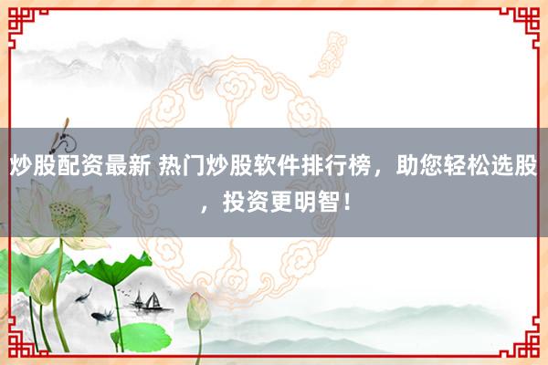 炒股配资最新 热门炒股软件排行榜，助您轻松选股，投资更明智！