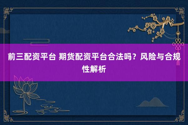 前三配资平台 期货配资平台合法吗？风险与合规性解析