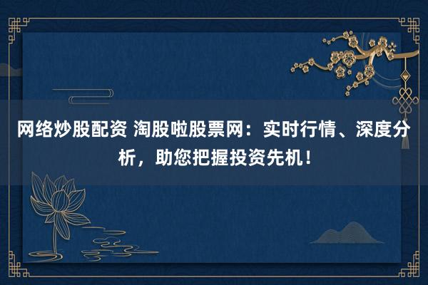 网络炒股配资 淘股啦股票网：实时行情、深度分析，助您把握投资先机！