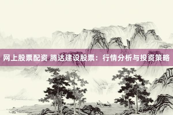 网上股票配资 腾达建设股票：行情分析与投资策略