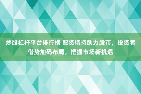 炒股杠杆平台排行榜 配资增持助力股市，投资者借势加码布局，把握市场新机遇