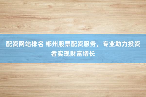 配资网站排名 郴州股票配资服务，专业助力投资者实现财富增长