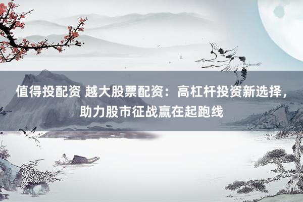 值得投配资 越大股票配资：高杠杆投资新选择，助力股市征战赢在起跑线