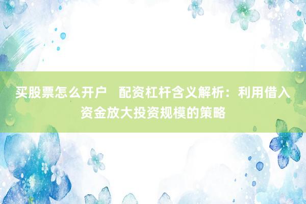 买股票怎么开户   配资杠杆含义解析：利用借入资金放大投资规模的策略