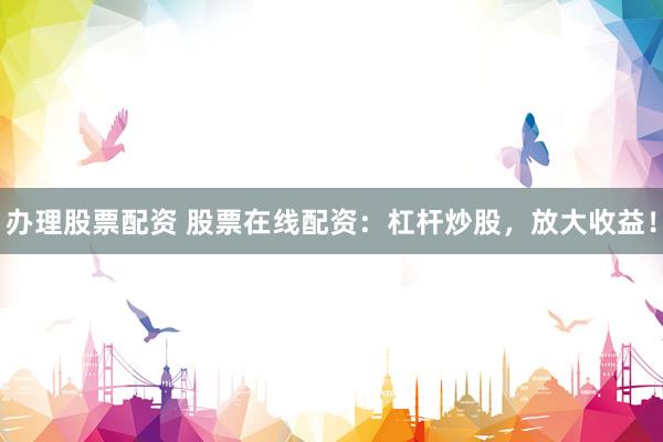办理股票配资 股票在线配资：杠杆炒股，放大收益！