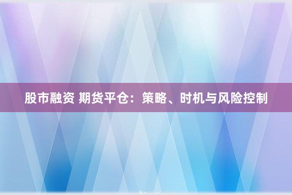 股市融资 期货平仓：策略、时机与风险控制