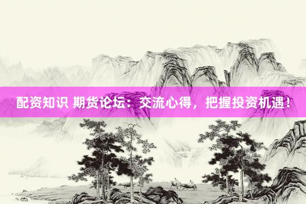 配资知识 期货论坛：交流心得，把握投资机遇！