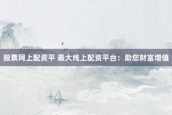 股票网上配资平 最大线上配资平台：助您财富增值