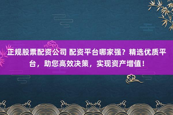 正规股票配资公司 配资平台哪家强？精选优质平台，助您高效决策，实现资产增值！