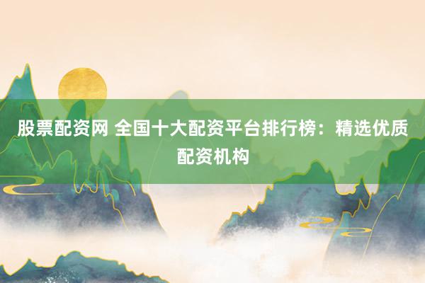 股票配资网 全国十大配资平台排行榜：精选优质配资机构