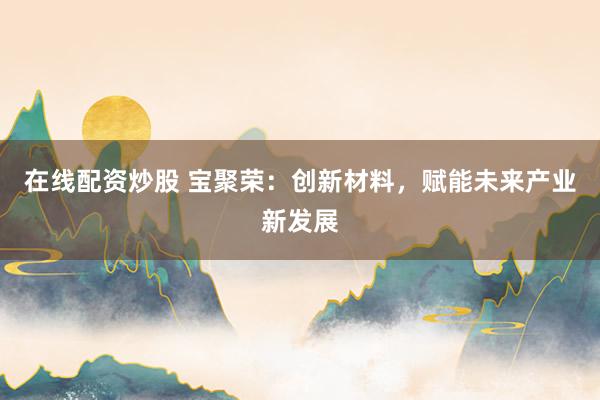 在线配资炒股 宝聚荣：创新材料，赋能未来产业新发展