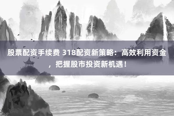 股票配资手续费 318配资新策略：高效利用资金，把握股市投资新机遇！