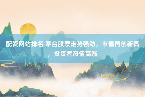 配资网站排名 茅台股票走势强劲，市值再创新高，投资者热情高涨